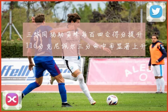 三球同场助黄蜂每百回合得分提升116分克尼佩尔三分命中率显著上升近10