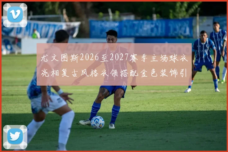 尤文图斯2026至2027赛季主场球衣亮相复古风格衣领搭配金色装饰引关注