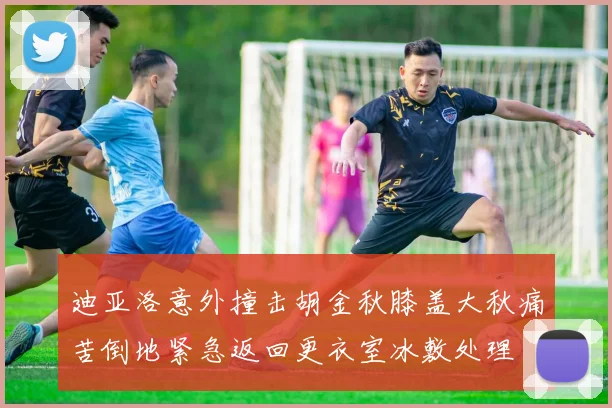 迪亚洛意外撞击胡金秋膝盖大秋痛苦倒地紧急返回更衣室冰敷处理