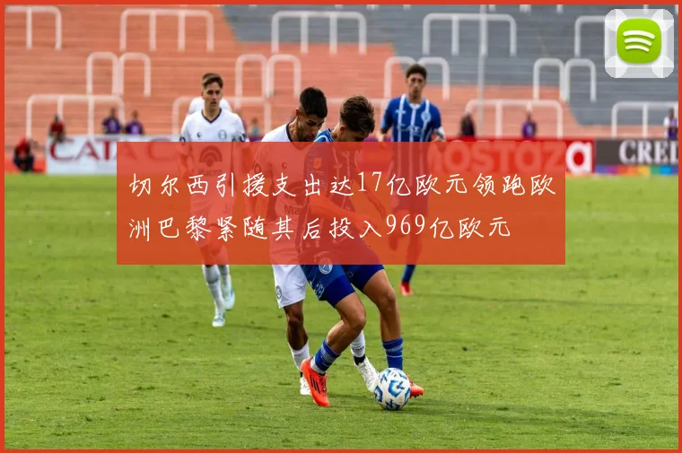 切尔西引援支出达17亿欧元领跑欧洲巴黎紧随其后投入969亿欧元