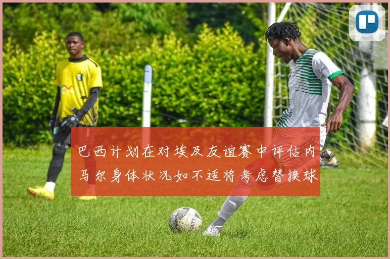 巴西计划在对埃及友谊赛中评估内马尔身体状况如不适将考虑替换球员