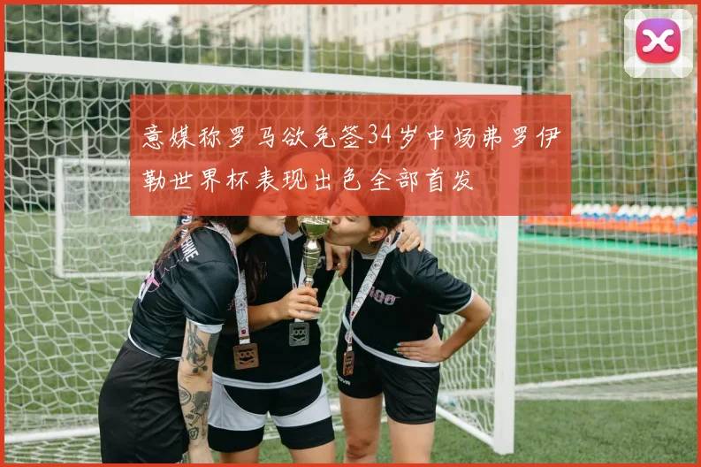 意媒称罗马欲免签34岁中场弗罗伊勒世界杯表现出色全部首发
