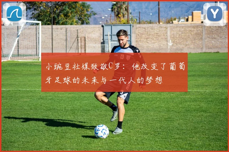 小豌豆社媒致敬C罗：他改变了葡萄牙足球的未来与一代人的梦想