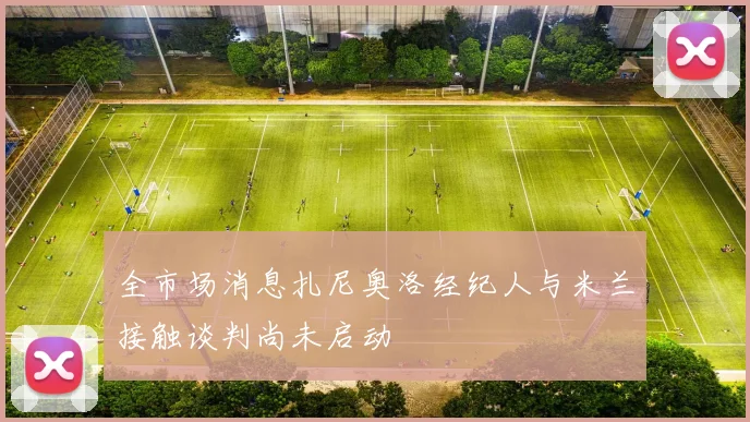 全市场消息扎尼奥洛经纪人与米兰接触谈判尚未启动