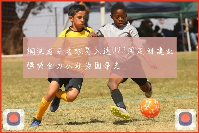铜梁龙五名球员入选U23国足刘建业强调全力以赴为国争光