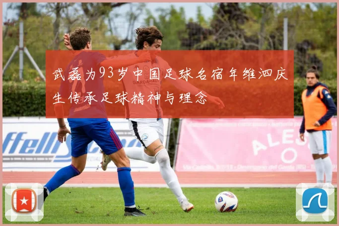 武磊为93岁中国足球名宿年维泗庆生传承足球精神与理念