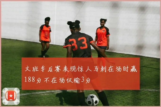文班季后赛表现惊人马刺在场时赢188分不在场仅输3分