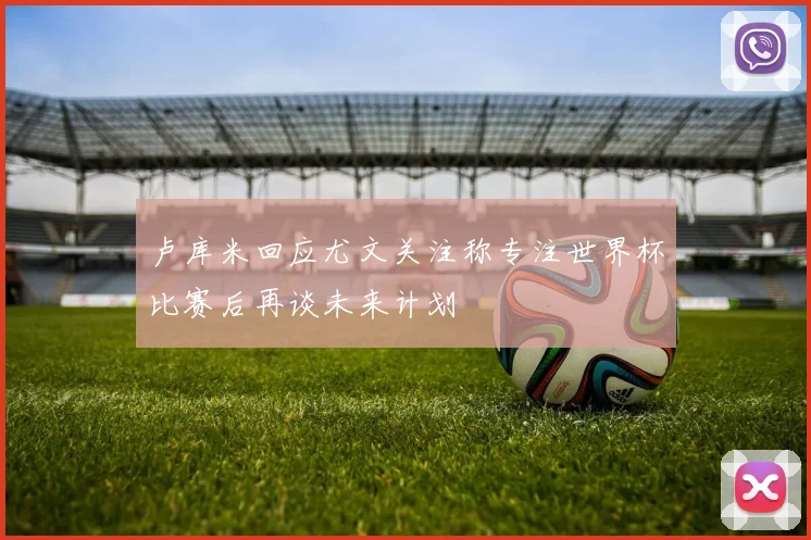 卢库米回应尤文关注称专注世界杯比赛后再谈未来计划