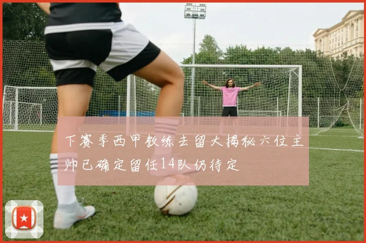 下赛季西甲教练去留大揭秘六位主帅已确定留任14队仍待定