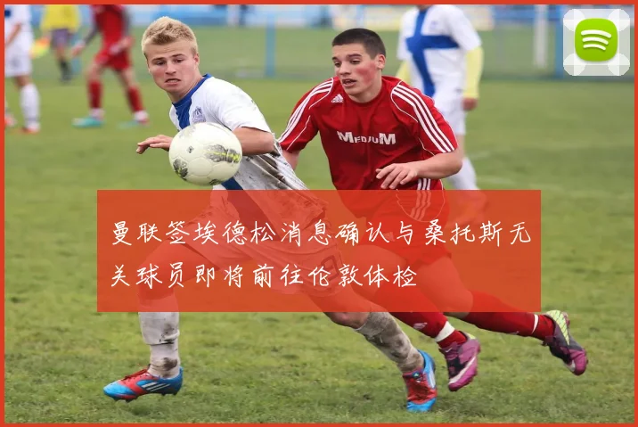 曼联签埃德松消息确认与桑托斯无关球员即将前往伦敦体检