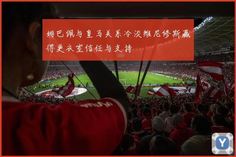姆巴佩与皇马关系冷淡维尼修斯赢得更衣室信任与支持