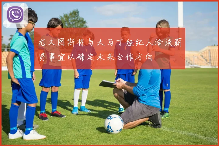 尤文图斯将与大马丁经纪人洽谈薪资事宜以确定未来合作方向