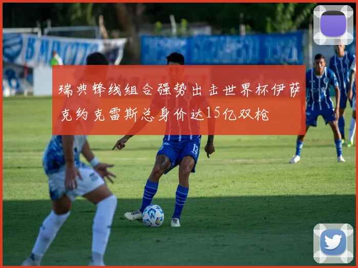 瑞典锋线组合强势出击世界杯伊萨克约克雷斯总身价达15亿双枪