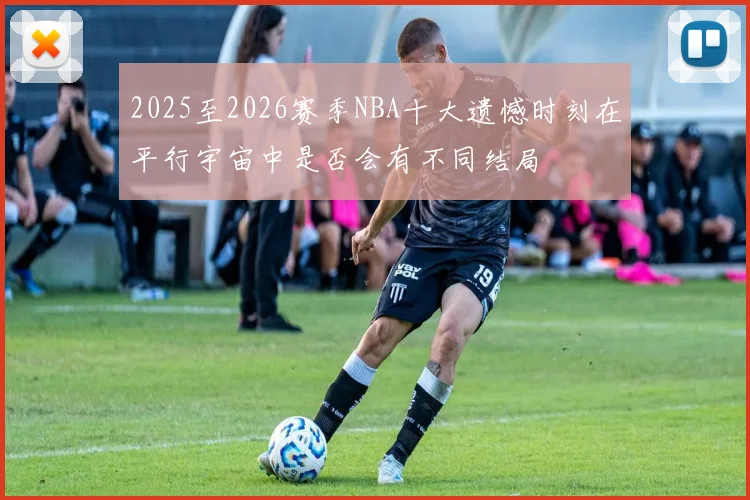 2025至2026赛季NBA十大遗憾时刻在平行宇宙中是否会有不同结局