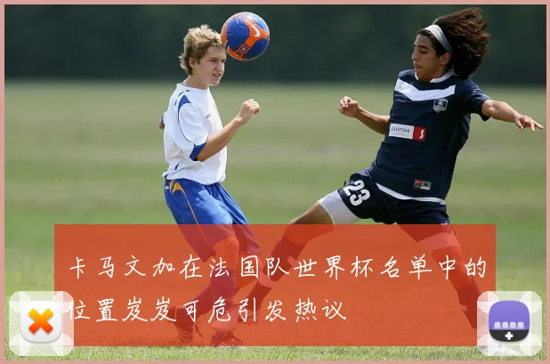 卡马文加在法国队世界杯名单中的位置岌岌可危引发热议
