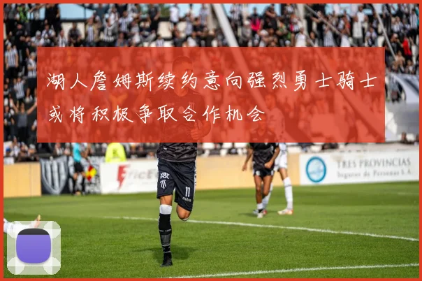 湖人詹姆斯续约意向强烈勇士骑士或将积极争取合作机会