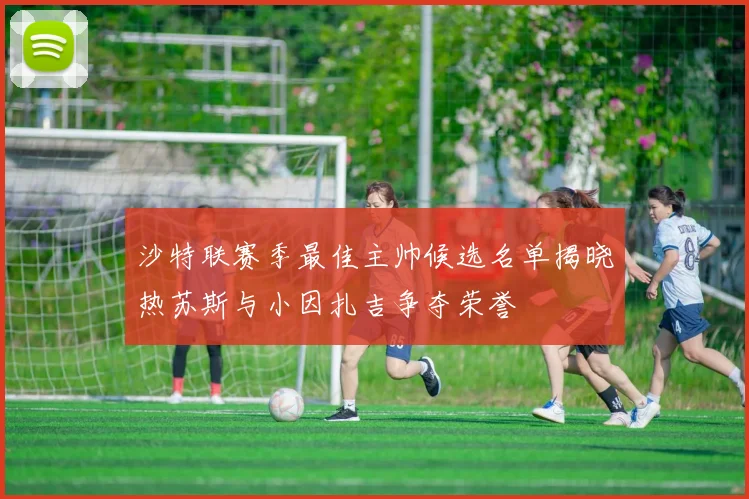 沙特联赛季最佳主帅候选名单揭晓热苏斯与小因扎吉争夺荣誉
