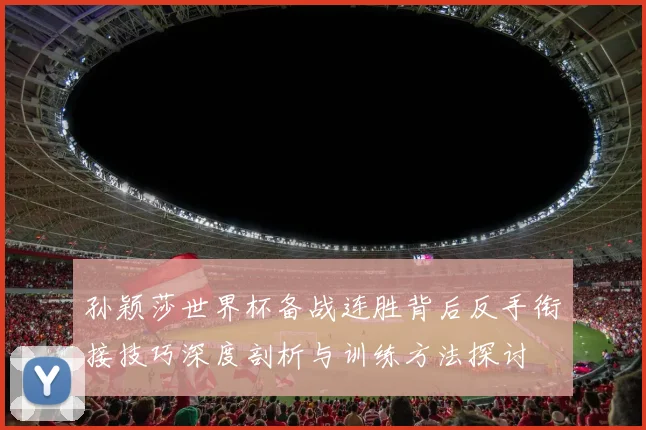 孙颖莎世界杯备战连胜背后反手衔接技巧深度剖析与训练方法探讨